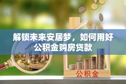 惠来解锁未来安居梦，如何用好公积金购房贷款