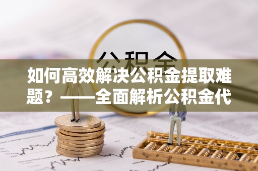 惠来如何高效解决公积金提取难题？——全面解析公积金代办提取咨询