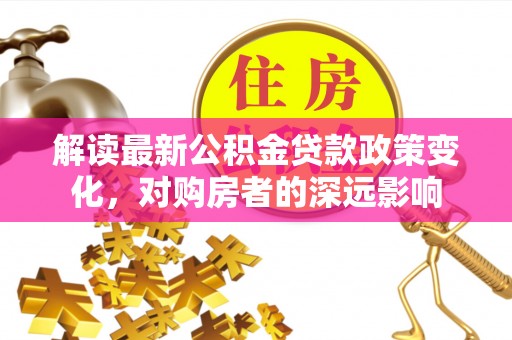 惠来解读最新公积金贷款政策变化，对购房者的深远影响