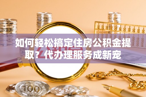 惠来如何轻松搞定住房公积金提取？代办理服务成新宠