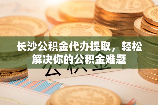 惠来长沙公积金代办提取，轻松解决你的公积金难题