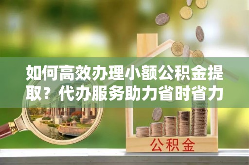 惠来如何高效办理小额公积金提取？代办服务助力省时省力