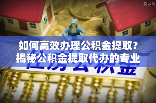 惠来如何高效办理公积金提取？揭秘公积金提取代办的专业服务