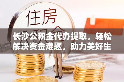 惠来长沙公积金代办提取，轻松解决资金难题，助力美好生活