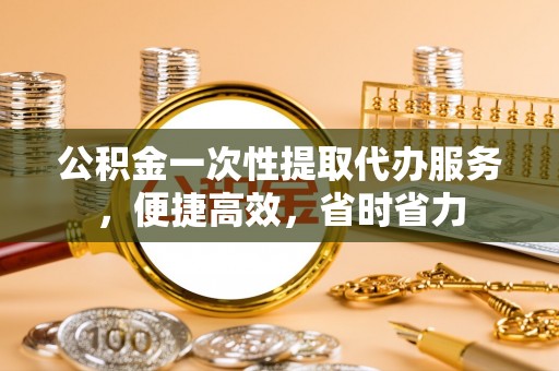 惠来公积金一次性提取代办服务，便捷高效，省时省力