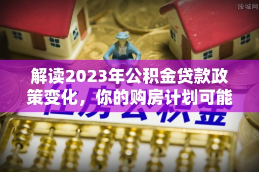 惠来解读2023年公积金贷款政策变化，你的购房计划可能因此受益