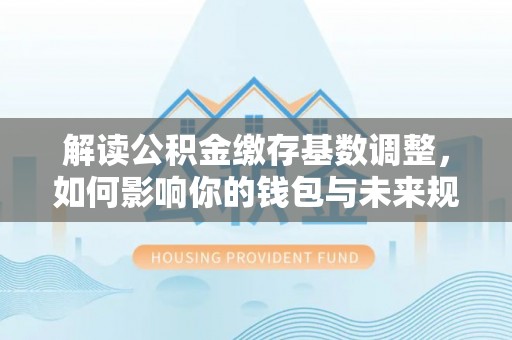 惠来解读公积金缴存基数调整，如何影响你的钱包与未来规划