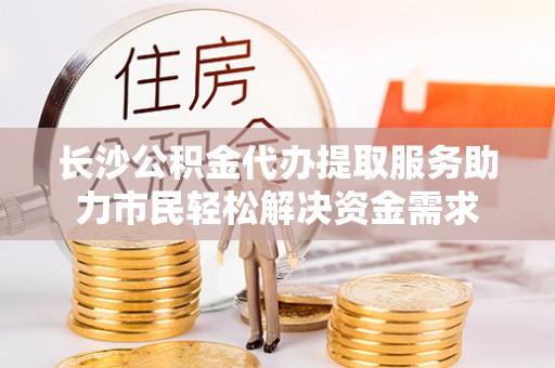 惠来长沙公积金代办提取服务助力市民轻松解决资金需求