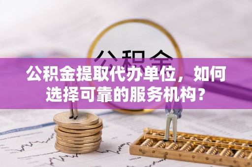 惠来公积金提取代办单位，如何选择可靠的服务机构？