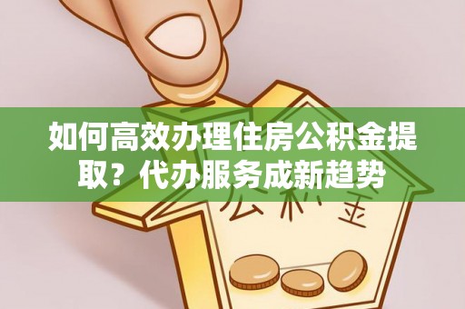 惠来如何高效办理住房公积金提取？代办服务成新趋势
