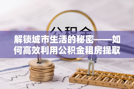 惠来解锁城市生活的秘密——如何高效利用公积金租房提取政策优化居住体验
