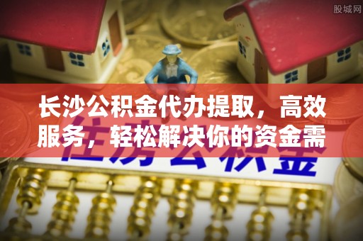 惠来长沙公积金代办提取，高效服务，轻松解决你的资金需求