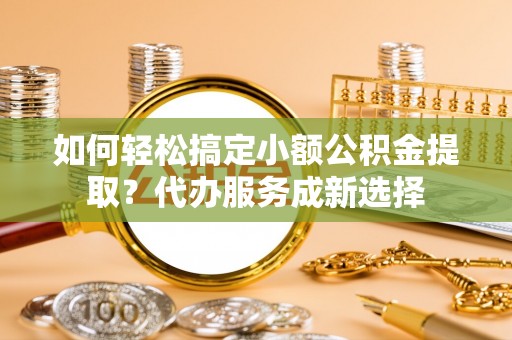 惠来如何轻松搞定小额公积金提取？代办服务成新选择