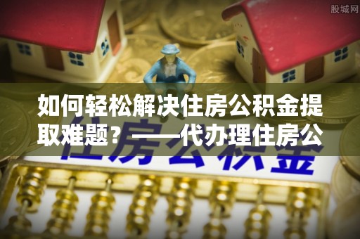 惠来如何轻松解决住房公积金提取难题？——代办理住房公积金提取服务解析