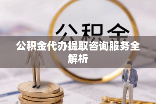 惠来公积金代办提取咨询服务全解析