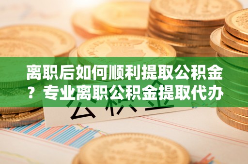 惠来离职后如何顺利提取公积金？专业离职公积金提取代办服务指南