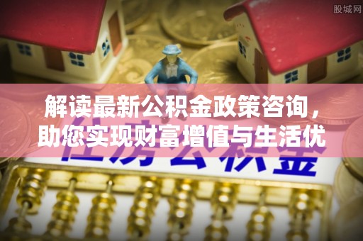 惠来解读最新公积金政策咨询，助您实现财富增值与生活优化