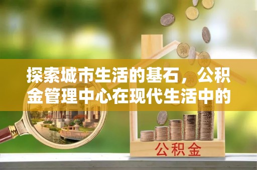 惠来探索城市生活的基石，公积金管理中心在现代生活中的重要角色