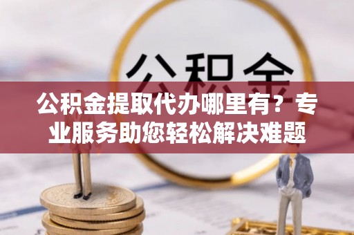 惠来公积金提取代办哪里有？专业服务助您轻松解决难题