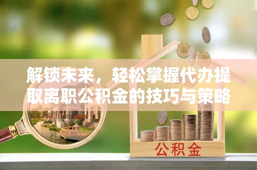 惠来解锁未来，轻松掌握代办提取离职公积金的技巧与策略