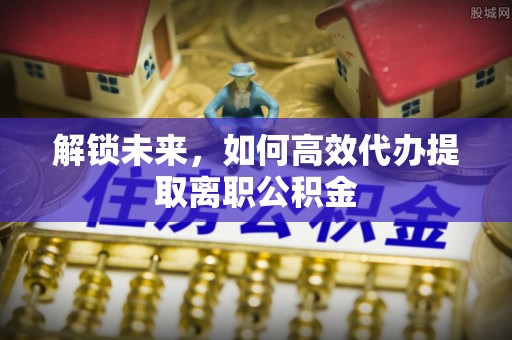 惠来解锁未来，如何高效代办提取离职公积金