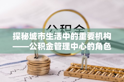 惠来探秘城市生活中的重要机构——公积金管理中心的角色与意义