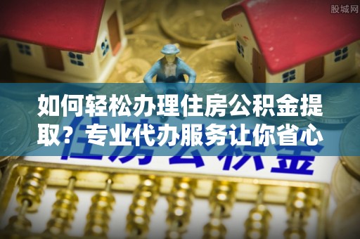 惠来如何轻松办理住房公积金提取？专业代办服务让你省心无忧