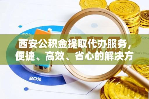 惠来西安公积金提取代办服务，便捷、高效、省心的解决方案