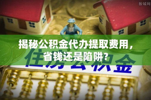 惠来揭秘公积金代办提取费用，省钱还是陷阱？