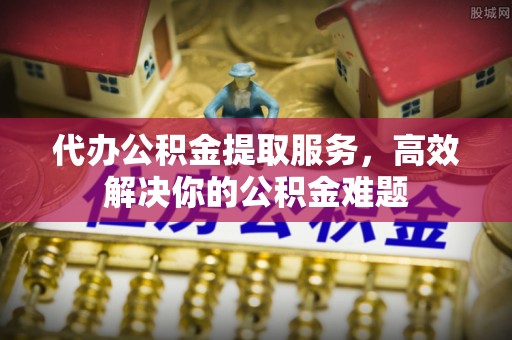惠来代办公积金提取服务，高效解决你的公积金难题