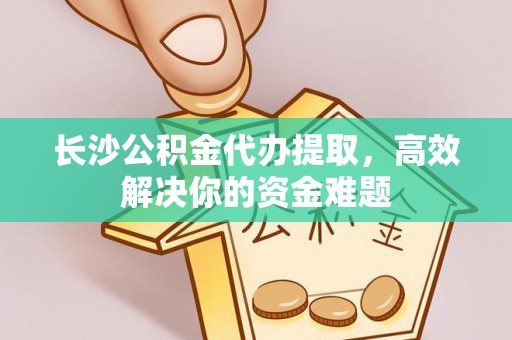 惠来长沙公积金代办提取，高效解决你的资金难题
