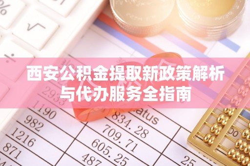 惠来西安公积金提取新政策解析与代办服务全指南