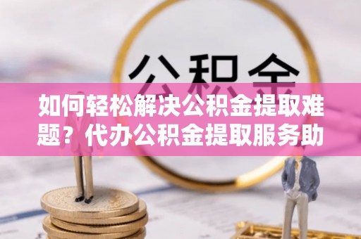 惠来如何轻松解决公积金提取难题？代办公积金提取服务助您一臂之力