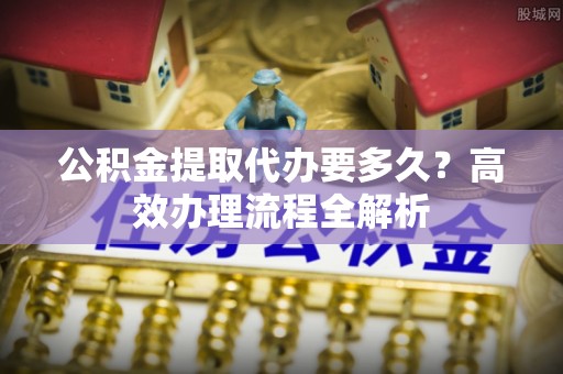 惠来公积金提取代办要多久？高效办理流程全解析