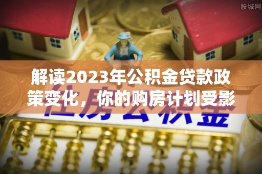 惠来解读2023年公积金贷款政策变化，你的购房计划受影响了吗？