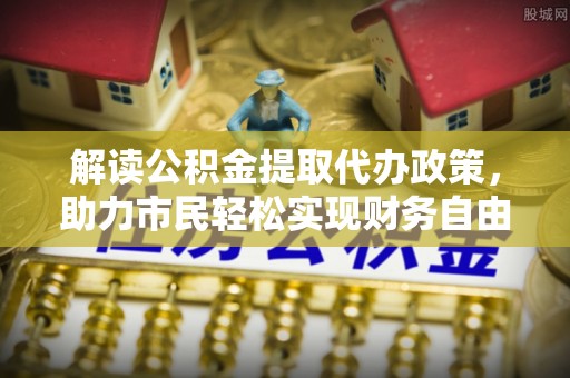 惠来解读公积金提取代办政策，助力市民轻松实现财务自由