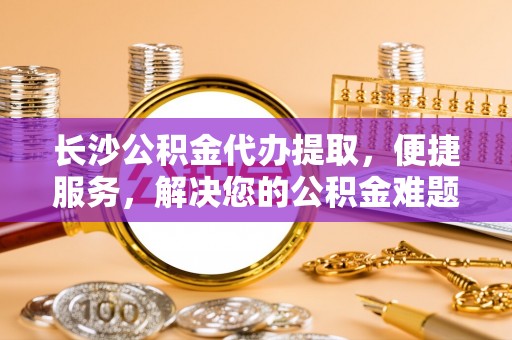 惠来长沙公积金代办提取，便捷服务，解决您的公积金难题