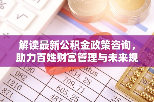 惠来解读最新公积金政策咨询，助力百姓财富管理与未来规划