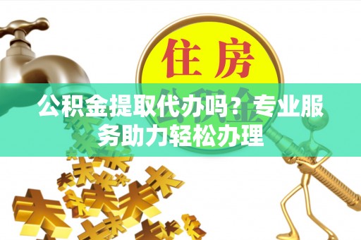 惠来公积金提取代办吗？专业服务助力轻松办理