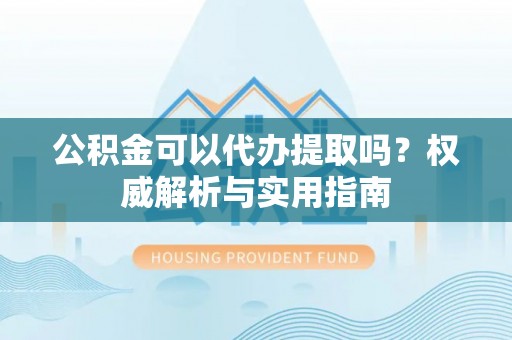惠来公积金可以代办提取吗？权威解析与实用指南