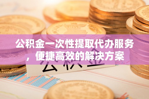 惠来公积金一次性提取代办服务，便捷高效的解决方案
