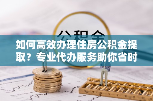 惠来如何高效办理住房公积金提取？专业代办服务助你省时省力