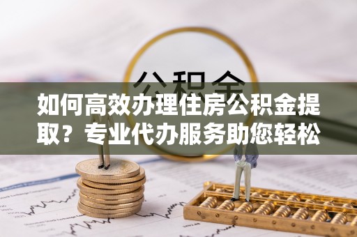 惠来如何高效办理住房公积金提取？专业代办服务助您轻松搞定