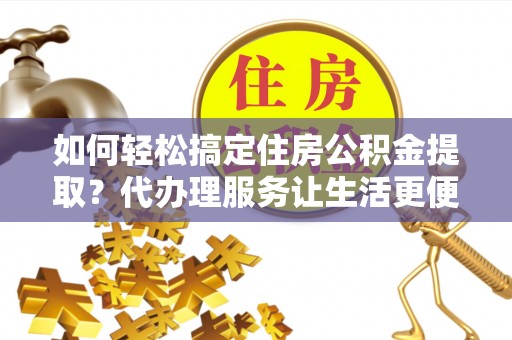 惠来如何轻松搞定住房公积金提取？代办理服务让生活更便捷！