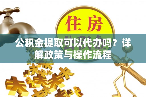 惠来公积金提取可以代办吗？详解政策与操作流程