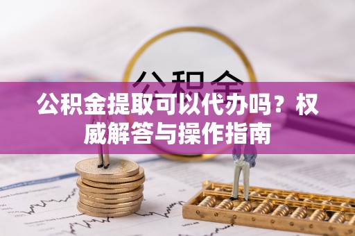 惠来公积金提取可以代办吗？权威解答与操作指南