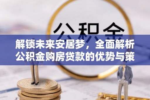 惠来解锁未来安居梦，全面解析公积金购房贷款的优势与策略