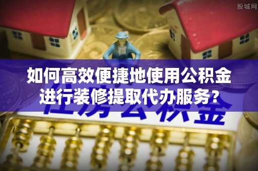 惠来如何高效便捷地使用公积金进行装修提取代办服务？