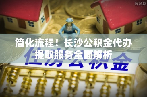 惠来简化流程！长沙公积金代办提取服务全面解析