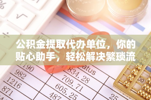 惠来公积金提取代办单位，你的贴心助手，轻松解决繁琐流程
